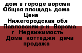 дом в городе ворсма › Общая площадь дома ­ 33 › Цена ­ 950 000 - Нижегородская обл., Павловский р-н, Ворсма г. Недвижимость » Дома, коттеджи, дачи продажа   